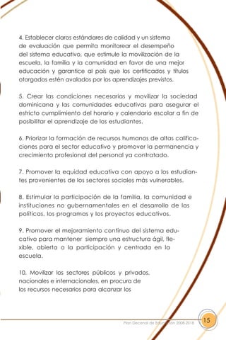 4. Establecer claros estándares de calidad y un sistema
de evaluación que permita monitorear el desempeño
del sistema educativo, que estimule la movilización de la
escuela, la familia y la comunidad en favor de una mejor
educación y garantice al país que los certificados y títulos
otorgados estén avalados por los aprendizajes previstos.
5. Crear las condiciones necesarias y movilizar la sociedad
dominicana y las comunidades educativas para asegurar el
estricto cumplimiento del horario y calendario escolar a fin de
posibilitar el aprendizaje de los estudiantes.
6. Priorizar la formación de recursos humanos de altas califica-
ciones para el sector educativo y promover la permanencia y
crecimiento profesional del personal ya contratado.
7. Promover la equidad educativa con apoyo a los estudian-
tes provenientes de los sectores sociales más vulnerables.
8. Estimular la participación de la familia, la comunidad e
instituciones no gubernamentales en el desarrollo de las
políticas, los programas y los proyectos educativos.
9. Promover el mejoramiento contínuo del sistema edu-
cativo para mantener siempre una estructura ágil, fle-
xible, abierta a la participación y centrada en la
escuela.
10. Movilizar los sectores públicos y privados,
nacionales e internacionales, en procura de
los recursos necesarios para alcanzar los
15Plan Decenal de Educación 2008-2018
 