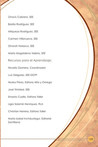 Onavis Cabrera, SEE
Basilia Rodríguez, SEE
Milqueya Rodríguez, SEE
Carmen Villanueva, SEE
Dinorah Nolasco, SEE
María Magdalena Valerio, SEE
Recursos para el Aprendizaje:
Nicolás Gomera, Coordinador
Luis Delgado, SEE-DGTP
Niurka Pérez, Editora Alfa y Omega
José Trinidad, SEE
Ernesto Cuello, Editora Taller
Ligia Salomé Henríquez, ITLA
Christian Herrera, Editora Taller
María Isabel Incháustegui, Editorial
Santillana
159Plan Decenal de Educación 2008-2018
 