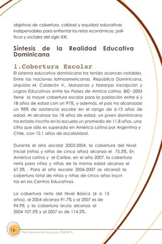 objetivos de cobertura, calidad y equidad educativas
indispensables para enfrentar los retos económicos, polí-
ticos y sociales del siglo XXI.
Síntesis de la Realidad Educativa
Dominicana
1.Cobertura Escolar
El sistema educativo dominicano ha tenido avances notables.
Entre las naciones latinoamericanas, República Dominicana,
Urquiola M. Calderón V., Manzanas y Naranjas Inscripción y
Logros Educativos entre los Países de Amrica Latina. BID -2005
tiene la mayor cobertura escolar para la población entre 6 y
18 años de edad con un 91%, y además, el país ha alcanzado
un 98% de asistencia escolar en el rango de 6-13 años de
edad. Al alcanzar los 18 años de edad, un joven dominicano
ha estado inscrito en la escuela un promedio de 11.8 años, una
cifra que sólo es superada en América Latina por Argentina y
Chile, con 12.1 años de escolaridad.
Durante el año escolar 2003-2004, la cobertura del Nivel
Inicial (niñas y niños de cinco años) alcanza el 75.5%. En
América Latina y el Caribe, en el año 2007, la cobertura
neta para niños y niñas de la misma edad alcanza el
67.3% . Para el año escolar 2006-2007 se alcanzó la
cobertura total de niños y niñas de cinco años inscri-
tos en los Centros Educativos.
La cobertura neta del Nivel Básico (6 a 13
años), al 2004 alcanza 91.7% y al 2007 es de
94.9% y la cobertura bruta alcanza al
2004 107.5% y al 2007 es de 114.2%.
16 Plan Decenal de Educación 2008-2018
 