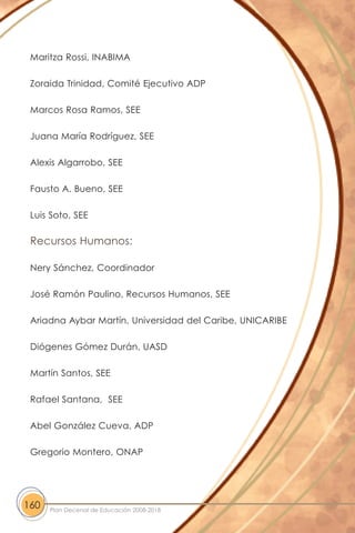 Maritza Rossi, INABIMA
Zoraida Trinidad, Comité Ejecutivo ADP
Marcos Rosa Ramos, SEE
Juana María Rodríguez, SEE
Alexis Algarrobo, SEE
Fausto A. Bueno, SEE
Luis Soto, SEE
Recursos Humanos:
Nery Sánchez, Coordinador
José Ramón Paulino, Recursos Humanos, SEE
Ariadna Aybar Martín, Universidad del Caribe, UNICARIBE
Diógenes Gómez Durán, UASD
Martín Santos, SEE
Rafael Santana, SEE
Abel González Cueva, ADP
Gregorio Montero, ONAP
160 Plan Decenal de Educación 2008-2018
 