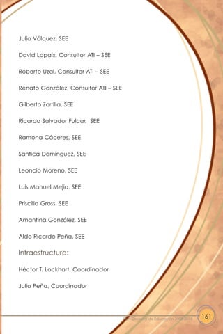 Julio Vólquez, SEE
David Lapaix, Consultor ATI – SEE
Roberto Uzal, Consultor ATI – SEE
Renato González, Consultor ATI – SEE
Gilberto Zorrilla, SEE
Ricardo Salvador Fulcar, SEE
Ramona Cáceres, SEE
Santica Domínguez, SEE
Leoncio Moreno, SEE
Luis Manuel Mejia, SEE
Priscilla Gross, SEE
Amantina González, SEE
Aldo Ricardo Peña, SEE
Infraestructura:
Héctor T. Lockhart, Coordinador
Julio Peña, Coordinador
161Plan Decenal de Educación 2008-2018
 