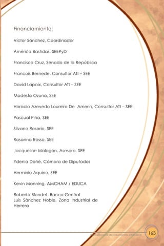 Financiamiento:
Víctor Sánchez, Coordinador
América Bastidas, SEEPyD
Francisco Cruz, Senado de la República
Francois Bernede, Consultor ATI – SEE
David Lapaix, Consultor ATI – SEE
Modesto Ozuna, SEE
Horacio Azevedo Loureiro De Amerín, Consultor ATI – SEE
Pascual Piña, SEE
Silvano Rosario, SEE
Rosanna Rosso, SEE
Jacqueline Malagón, Asesora, SEE
Ydenia Doñé, Cámara de Diputados
Herminio Aquino, SEE
Kevin Manning, AMCHAM / EDUCA
Roberto Blondet, Banco Central
Luis Sánchez Noble, Zona Industrial de
Herrera
163Plan Decenal de Educación 2008-2018
 