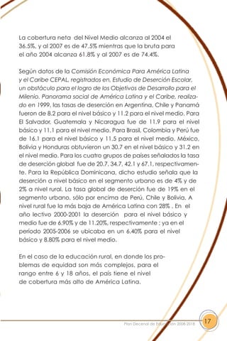 La cobertura neta del Nivel Medio alcanza al 2004 el
36.5%, y al 2007 es de 47.5% mientras que la bruta para
el año 2004 alcanza 61.8% y al 2007 es de 74.4%.
Según datos de la Comisión Económica Para América Latina
y el Caribe CEPAL, registrados en, Estudio de Deserción Escolar,
un obstáculo para el logro de los Objetivos de Desarrollo para el
Milenio. Panorama social de América Latina y el Caribe, realiza-
do en 1999, las tasas de deserción en Argentina, Chile y Panamá
fueron de 8.2 para el nivel básico y 11.2 para el nivel medio. Para
El Salvador, Guatemala y Nicaragua fue de 11.9 para el nivel
básico y 11.1 para el nivel medio. Para Brasil, Colombia y Perú fue
de 16.1 para el nivel básico y 11.5 para el nivel medio. México,
Bolivia y Honduras obtuvieron un 30.7 en el nivel básico y 31.2 en
el nivel medio. Para los cuatro grupos de países señalados la tasa
de deserción global fue de 20.7, 34.7, 42.1 y 67.1, respectivamen-
te. Para la República Dominicana, dicho estudio señala que la
deserción a nivel básico en el segmento urbano es de 4% y de
2% a nivel rural. La tasa global de deserción fue de 19% en el
segmento urbano, sólo por encima de Perú, Chile y Bolivia. A
nivel rural fue la más baja de América Latina con 28% . En el
año lectivo 2000-2001 la deserción para el nivel básico y
medio fue de 6.90% y de 11.20%, respectivamente ; ya en el
período 2005-2006 se ubicaba en un 6.40% para el nivel
básico y 8.80% para el nivel medio.
En el caso de la educación rural, en donde los pro-
blemas de equidad son más complejos, para el
rango entre 6 y 18 años, el país tiene el nivel
de cobertura más alto de América Latina.
17Plan Decenal de Educación 2008-2018
 