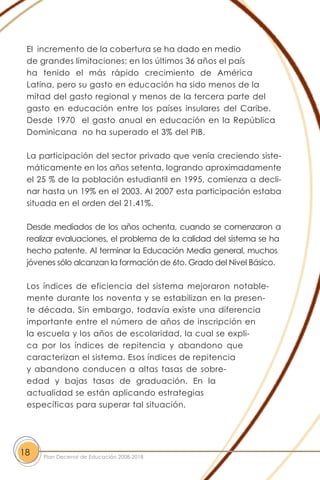 El incremento de la cobertura se ha dado en medio
de grandes limitaciones; en los últimos 36 años el país
ha tenido el más rápido crecimiento de América
Latina, pero su gasto en educación ha sido menos de la
mitad del gasto regional y menos de la tercera parte del
gasto en educación entre los países insulares del Caribe.
Desde 1970 el gasto anual en educación en la República
Dominicana no ha superado el 3% del PIB.
La participación del sector privado que venía creciendo siste-
máticamente en los años setenta, logrando aproximadamente
el 25 % de la población estudiantil en 1995, comienza a decli-
nar hasta un 19% en el 2003. Al 2007 esta participación estaba
situada en el orden del 21.41%.
Desde mediados de los años ochenta, cuando se comenzaron a
realizar evaluaciones, el problema de la calidad del sistema se ha
hecho patente. Al terminar la Educación Media general, muchos
jóvenes sólo alcanzan la formación de 6to. Grado del Nivel Básico.
Los índices de eficiencia del sistema mejoraron notable-
mente durante los noventa y se estabilizan en la presen-
te década. Sin embargo, todavía existe una diferencia
importante entre el número de años de inscripción en
la escuela y los años de escolaridad, la cual se expli-
ca por los índices de repitencia y abandono que
caracterizan el sistema. Esos índices de repitencia
y abandono conducen a altas tasas de sobre-
edad y bajas tasas de graduación. En la
actualidad se están aplicando estrategias
específicas para superar tal situación.
18 Plan Decenal de Educación 2008-2018
 