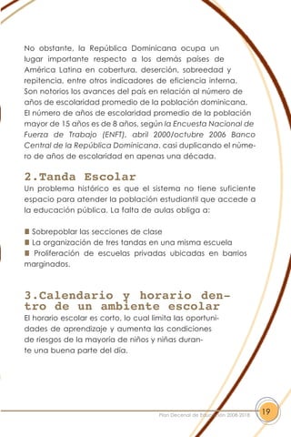 No obstante, la República Dominicana ocupa un
lugar importante respecto a los demás países de
América Latina en cobertura, deserción, sobreedad y
repitencia, entre otros indicadores de eficiencia interna.
Son notorios los avances del país en relación al número de
años de escolaridad promedio de la población dominicana.
El número de años de escolaridad promedio de la población
mayor de 15 años es de 8 años, según la Encuesta Nacional de
Fuerza de Trabajo (ENFT), abril 2000/octubre 2006 Banco
Central de la República Dominicana. casi duplicando el núme-
ro de años de escolaridad en apenas una década.
2.Tanda Escolar
Un problema histórico es que el sistema no tiene suficiente
espacio para atender la población estudiantil que accede a
la educación pública. La falta de aulas obliga a:
Sobrepoblar las secciones de clase
La organización de tres tandas en una misma escuela
Proliferación de escuelas privadas ubicadas en barrios
marginados.
3.Calendario y horario den-
tro de un ambiente escolar
El horario escolar es corto, lo cual limita las oportuni-
dades de aprendizaje y aumenta las condiciones
de riesgos de la mayoría de niños y niñas duran-
te una buena parte del día.
19Plan Decenal de Educación 2008-2018
 