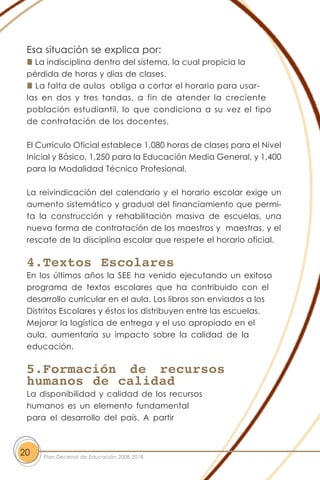 Esa situación se explica por:
La indisciplina dentro del sistema, la cual propicia la
pérdida de horas y días de clases.
La falta de aulas obliga a cortar el horario para usar-
las en dos y tres tandas, a fin de atender la creciente
población estudiantil, lo que condiciona a su vez el tipo
de contratación de los docentes.
El Currículo Oficial establece 1,080 horas de clases para el Nivel
Inicial y Básico, 1,250 para la Educación Media General, y 1,400
para la Modalidad Técnico Profesional.
La reivindicación del calendario y el horario escolar exige un
aumento sistemático y gradual del financiamiento que permi-
ta la construcción y rehabilitación masiva de escuelas, una
nueva forma de contratación de los maestros y maestras, y el
rescate de la disciplina escolar que respete el horario oficial.
4.Textos Escolares
En los últimos años la SEE ha venido ejecutando un exitoso
programa de textos escolares que ha contribuido con el
desarrollo curricular en el aula. Los libros son enviados a los
Distritos Escolares y éstos los distribuyen entre las escuelas.
Mejorar la logística de entrega y el uso apropiado en el
aula, aumentaría su impacto sobre la calidad de la
educación.
5.Formación de recursos
humanos de calidad
La disponibilidad y calidad de los recursos
humanos es un elemento fundamental
para el desarrollo del país. A partir
20 Plan Decenal de Educación 2008-2018
 