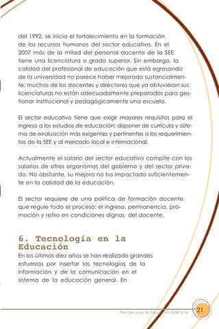 del 1992, se inicia el fortalecimiento en la formación
de los recursos humanos del sector educativo. En el
2007 más de la mitad del personal docente de la SEE
tiene una licenciatura o grado superior. Sin embargo, la
calidad del profesional de educación que está egresando
de la universidad no parece haber mejorado sustancialmen-
te; muchos de los docentes y directores que ya obtuvieron sus
licenciaturas no están adecuadamente preparados para ges-
tionar institucional y pedagógicamente una escuela.
El sector educativo tiene que exigir mayores requisitos para el
ingreso a los estudios de educación; disponer de currícula y siste-
ma de evaluación más exigentes y pertinentes a los requerimien-
tos de la SEE y al mercado local e internacional.
Actualmente el salario del sector educativo compite con los
salarios de otros organismos del gobierno y del sector priva-
do. No obstante, su mejora no ha impactado suficientemen-
te en la calidad de la educación.
El sector requiere de una política de formación docente
que regule todo el proceso: el ingreso, permanencia, pro-
moción y retiro en condiciones dignas del docente.
6. Tecnología en la
Educación
En los últimos diez años se han realizado grandes
esfuerzos por insertar las tecnologías de la
información y de la comunicación en el
sistema de la educación general. En
21Plan Decenal de Educación 2008-2018
 