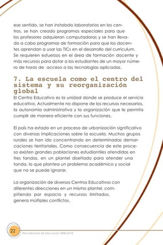 ese sentido, se han instalado laboratorios en los cen-
tros, se han creado programas especiales para que
los profesores adquieran computadoras y se han lleva-
do a cabo programas de formación para que los docen-
tes aprendan a usar las TICs en el desarrollo del curriculum.
Se requieren esfuerzos en el área de formación docente y
más recursos para dotar a los estudiantes de un mayor núme-
ro de horas de acceso a las tecnologías aplicadas.
7. La escuela como el centro del
sistema y su reorganización
global
El Centro Educativo es la unidad donde se produce el servicio
educativo. Actualmente no dispone de los recursos necesarios,
la autonomía administrativa y la organización que le permita
cumplir de manera eficiente con sus funciones.
El país ha estado en un proceso de urbanización significativo
con diversas implicaciones sobre la escuela. Muchos grupos
rurales se han ido concentrando en determinadas demar-
caciones territoriales. Como consecuencia de este proce-
so existen grandes poblaciones estudiantiles atendidas en
tres tandas, en un plantel diseñado para atender una
tanda, lo que plantea un problema académico y social
que no se puede ignorar.
La organización de diversos Centros Educativos con
diferentes direcciones en un mismo plantel, com-
pitiendo por espacio y recursos limitados,
genera múltiples conflictos.
22 Plan Decenal de Educación 2008-2018
 