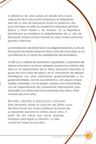 A diferencia de otros países en donde esta nueva
valoración de la educación temprana y la obligatorie-
dad de un año de Educación Inicial se producen des-
pués de haber resuelto los problemas medulares del Nivel
Básico y Nivel Medio y de Adultos, en la República
Dominicana se establece la obligatoriedad de un año de
Educación Inicial cuando todavía los otros niveles presentan
grandes carencias.
La formalización del Nivel Inicial y la obligatoriedad de un año de
Educación Inicial para todos los niños y niñas de cinco años, se va
convirtiendo en un factor de estabilización del Nivel Básico.
La SEE en su calidad de promotora, reguladora y supervisora del
sistema educativo nacional, trabajará durante los próximos diez
años en el mejoramiento de la oferta educativa orientada al
grupo de cinco años de edad y en la formulación de alianzas
estratégicas con otras instituciones gubernamentales y no
gubernamentales, con los ayuntamientos, con grupos empre-
sariales y laborales, con los padres, madres y las comunidades,
con las organizaciones de cooperación internacional, para
desarrollar una oferta educativa orientada a los niños y niñas
menores de cinco años.
Revisión, difusión y aplicación curricular
Será necesario revisar el currículo del último curso
del Nivel Inicial con miras a obtener lecciones de
su desarrollo durante los últimos doce años. A
partir de ahí habrá que hacer grandes
esfuerzos para lograr su difusión y su apli-
cación en todas las escuelas.
27Plan Decenal de Educación 2008-2018
 