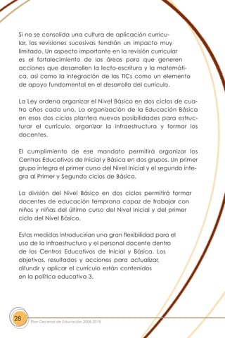Si no se consolida una cultura de aplicación curricu-
lar, las revisiones sucesivas tendrán un impacto muy
limitado. Un aspecto importante en la revisión curricular
es el fortalecimiento de las áreas para que generen
acciones que desarrollen la lecto-escritura y la matemáti-
ca, así como la integración de las TICs como un elemento
de apoyo fundamental en el desarrollo del currículo.
La Ley ordena organizar el Nivel Básico en dos ciclos de cua-
tro años cada uno. La organización de la Educación Básica
en esos dos ciclos plantea nuevas posibilidades para estruc-
turar el currículo, organizar la infraestructura y formar los
docentes.
El cumplimiento de ese mandato permitirá organizar los
Centros Educativos de Inicial y Básica en dos grupos. Un primer
grupo integra el primer curso del Nivel Inicial y el segundo inte-
gra al Primer y Segundo ciclos de Básica.
La división del Nivel Básico en dos ciclos permitirá formar
docentes de educación temprana capaz de trabajar con
niños y niñas del último curso del Nivel Inicial y del primer
ciclo del Nivel Básico.
Estas medidas introducirían una gran flexibilidad para el
uso de la infraestructura y el personal docente dentro
de los Centros Educativos de Inicial y Básica. Los
objetivos, resultados y acciones para actualizar,
difundir y aplicar el currículo están contenidos
en la política educativa 3.
28 Plan Decenal de Educación 2008-2018
 