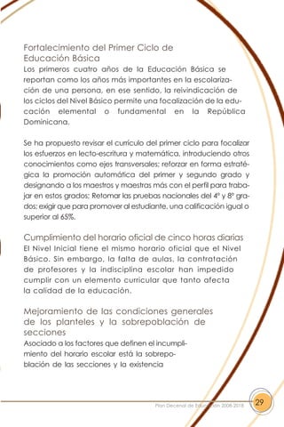 Fortalecimiento del Primer Ciclo de
Educación Básica
Los primeros cuatro años de la Educación Básica se
reportan como los años más importantes en la escolariza-
ción de una persona, en ese sentido, la reivindicación de
los ciclos del Nivel Básico permite una focalización de la edu-
cación elemental o fundamental en la República
Dominicana.
Se ha propuesto revisar el currículo del primer ciclo para focalizar
los esfuerzos en lecto-escritura y matemática, introduciendo otros
conocimientos como ejes transversales; reforzar en forma estraté-
gica la promoción automática del primer y segundo grado y
designando a los maestros y maestras más con el perfil para traba-
jar en estos grados; Retomar las pruebas nacionales del 4º y 8º gra-
dos; exigir que para promover al estudiante, una calificación igual o
superior al 65%.
Cumplimiento del horario oficial de cinco horas diarias
El Nivel Inicial tiene el mismo horario oficial que el Nivel
Básico. Sin embargo, la falta de aulas, la contratación
de profesores y la indisciplina escolar han impedido
cumplir con un elemento curricular que tanto afecta
la calidad de la educación.
Mejoramiento de las condiciones generales
de los planteles y la sobrepoblación de
secciones
Asociado a los factores que definen el incumpli-
miento del horario escolar está la sobrepo-
blación de las secciones y la existencia
29Plan Decenal de Educación 2008-2018
 