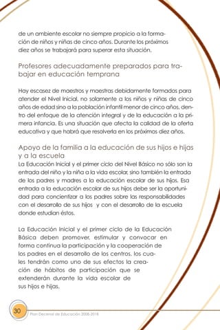 de un ambiente escolar no siempre propicio a la forma-
ción de niños y niñas de cinco años. Durante los próximos
diez años se trabajará para superar esta situación.
Profesores adecuadamente preparados para tra-
bajar en educación temprana
Hay escasez de maestros y maestras debidamente formados para
atender el Nivel Inicial, no solamente a los niños y niñas de cinco
años de edad sino a la población infantil menor de cinco años, den-
tro del enfoque de la atención integral y de la educación a la pri-
mera infancia. Es una situación que afecta la calidad de la oferta
educativa y que habrá que resolverla en los próximos diez años.
Apoyo de la familia a la educación de sus hijos e hijas
y a la escuela
La Educación Inicial y el primer ciclo del Nivel Básico no sólo son la
entrada del niño y la niña a la vida escolar, sino también la entrada
de los padres y madres a la educación escolar de sus hijos. Esa
entrada a la educación escolar de sus hijos debe ser la oportuni-
dad para concientizar a los padres sobre las responsabilidades
con el desarrollo de sus hijos y con el desarrollo de la escuela
donde estudian éstos.
La Educación Inicial y el primer ciclo de la Educación
Básica deben promover, estimular y convocar en
forma continua la participación y la cooperación de
los padres en el desarrollo de los centros, los cua-
les tendrán como uno de sus efectos la crea-
ción de hábitos de participación que se
extenderán durante la vida escolar de
sus hijos e hijas.
30 Plan Decenal de Educación 2008-2018
 