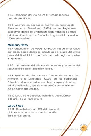 1.2.5 Promoción del uso de las TICs como recursos
para el aprendizaje.
1.2.6 Apertura de dos nuevos Centros de Recursos de
Atención a la Diversidad (CADs) en las Regionales
Educativas donde se evidencien tasas mayores de sobre-
edad y repitencia para enfrentar los riesgos sociales y la aten-
ción a la diversidad.
Mediano Plazo
1.2.7 Organización de los Centros Educativos del Nivel Básico
por ciclos, desde donde se articule con el grado del último
curso del Nivel Inicial, mediante una estrategia educativa
integradora.
1.2.8 Incremento del número de maestros y maestras del
segundo ciclo de la Educación Básica.
1.2.9 Apertura de cinco nuevos Centros de recursos de
Atención a la Diversidad (CADs) en las Regionales
Educativas donde se evidencien tasas mayores de sobre-
edad y repitencia, y que no cuenten aún con esta instan-
cia de apoyo a la calidad.
1.2.10 ILogro de la Cobertura Neta de la población de
6-15 años, en un 100% al 2012.
Largo Plazo
1.2.11 Cumplimiento al 100% del horario ofi-
cial de cinco horas de docencia, por día,
para el Nivel Básico.
37Plan Decenal de Educación 2008-2018
 