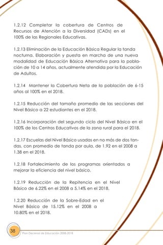 1.2.12 Completar la cobertura de Centros de
Recursos de Atención a la Diversidad (CADs) en el
100% de las Regionales Educativas.
1.2.13 Eliminación de la Educación Básica Regular la tanda
nocturna. Elaboración y puesta en marcha de una nueva
modalidad de Educación Básica Alternativa para la pobla-
ción de 10 a 14 años, actualmente atendida por la Educación
de Adultos.
1.2.14 Mantener la Cobertura Neta de la población de 6-15
años al 100% en el 2018.
1.2.15 Reducción del tamaño promedio de las secciones del
Nivel Básico a 22 estudiantes en el 2018.
1.2.16 Incorporación del segundo ciclo del Nivel Básico en el
100% de los Centros Educativos de la zona rural para el 2018.
1.2.17 Escuelas del Nivel Básico usadas en no más de dos tan-
das, con promedio de tanda por aula, de 1.92 en el 2008 a
1.38 en el 2018.
1.2.18 Fortalecimiento de los programas orientados a
mejorar la eficiencia del nivel básico.
1.2.19 Reducción de la Repitencia en el Nivel
Básico de 6.22% en el 2008 a 5.14% en el 2018.
1.2.20 Reducción de la Sobre-Edad en el
Nivel Básico de 15.12% en el 2008 a
10.80% en el 2018.
38 Plan Decenal de Educación 2008-2018
 