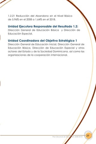 1.2.21 Reducción del Abandono en el Nivel Básico
de 5.96% en el 2008 a 1.64% en el 2018.
Unidad Ejecutora Responsable del Resultado 1.2:
Dirección General de Educación Básica y Dirección de
Educación Especial.
Unidad Coordinadora del Objetivo Estratégico 1
Dirección General de Educación Inicial, Dirección General de
Educación Básica, Dirección de Educación Especial y otros
actores del Estado y de la Sociedad Dominicana, así como las
organizaciones de la cooperación internacional.
39Plan Decenal de Educación 2008-2018
 