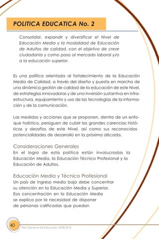 Es una política orientada al fortalecimiento de la Educación
Media de Calidad, a través del diseño y puesta en marcha de
una dinámica gestión de calidad de la educación de este Nivel,
de estrategias innovadoras y de una inversión sustantiva en infra-
estructura, equipamiento y uso de las tecnologías de la informa-
ción y de la comunicación.
Las medidas y acciones que se proponen, dentro de un enfo-
que holístico, persiguen de cubrir las grandes carencias histó-
ricas y desafíos de este Nivel, así como sus reconocidas
potencialidades de desarrollo en la próxima década.
Consideraciones Generales
En el logro de esta política están involucradas la
Educación Media, la Educación Técnico Profesional y la
Educación de Adultos.
Educación Media y Técnico Profesional
Un país de ingreso medio bajo debe concentrar
su atención en la Educación Media y Superior.
Esa concentración en la Educación Media
se explica por la necesidad de disponer
de personas calificadas que puedan
40 Plan Decenal de Educación 2008-2018
Consolidar, expandir y diversificar el Nivel de
Educación Media y la modalidad de Educación
de Adultos de calidad, con el objetivo de crear
ciudadanía y como paso al mercado laboral y/o
a la educación superior.
POLITICA EDUCATICA No. 2
 