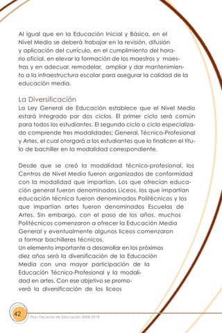 Al igual que en la Educación Inicial y Básica, en el
Nivel Medio se deberá trabajar en la revisión, difusión
y aplicación del currículo, en el cumplimiento del hora-
rio oficial, en elevar la formación de los maestros y maes-
tras y en adecuar, remodelar, ampliar y dar mantenimien-
to a la infraestructura escolar para asegurar la calidad de la
educación media.
La Diversificación
La Ley General de Educación establece que el Nivel Medio
estará integrado por dos ciclos. El primer ciclo será común
para todos los estudiantes. El segundo ciclo o ciclo especializa-
do comprende tres modalidades: General, Técnico-Profesional
y Artes, el cual otorgará a los estudiantes que lo finalicen el títu-
lo de bachiller en la modalidad correspondiente.
Desde que se creó la modalidad técnico-profesional, los
Centros de Nivel Medio fueron organizados de conformidad
con la modalidad que impartían. Los que ofrecían educa-
ción general fueron denominados Liceos, los que impartían
educación técnica fueron denominados Politécnicos y los
que impartían artes fueron denominados Escuelas de
Artes. Sin embargo, con el paso de los años, muchos
Politécnicos comenzaron a ofrecer la Educación Media
General y eventualmente algunos liceos comenzaron
a formar bachilleres técnicos.
Un elemento importante a desarrollar en los próximos
diez años será la diversificación de la Educación
Media con una mayor participación de la
Educación Técnico-Profesional y la modali-
dad en artes. Con ese objetivo se promo-
verá la diversificación de los liceos
42 Plan Decenal de Educación 2008-2018
 