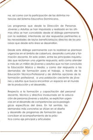 na, así como con la participación de las distintas ins-
tancias del Sistema Educativo Dominicano.
Los programas que desde la Dirección de Personas
Jóvenes y Adultas se han impulsado y realizado en los últi-
mos años se han concebido desde el diálogo permanente
con la realidad, intentando así dar respuestas pertinentes a
las necesidades de las/os beneficiarias/os directos de los pro-
cesos que desde esta área se desarrollan.
Desde este diálogo permanente con la realidad se plantean
urgencias en el ámbito de cobertura, desarrollo curricular y for-
mación docente. En este orden, entre las principales inquietu-
des que reclaman una urgente respuesta, está como atender
a más de un millón de jóvenes y adultos que no han concluido
la Educación Básica y Media; y como dar respuesta a las
demandas de formación para el trabajo, a través de la
Educación Técnico-Profesional y de distintas opciones de la
formación profesional, a una población creciente de jóve-
nes y adultos que busca encontrar un espacio en el mundo
de la producción y el desarrollo.
Respecto a la formación y capacitación del personal
docente, técnico y directivo involucrado en la educa-
ción de personas jóvenes y adultas, se explicitan urgen-
cias en el desarrollo de competencias socio-pedagó-
gicas específicas del área. En tal sentido, las
demandas más concretas se sitúan en el diseño
y desarrollo de programas de formación que
conciban el acompañamiento de la prác-
tica como eje principal y articulador.
45Plan Decenal de Educación 2008-2018
 