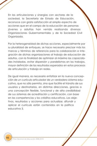 En las articulaciones y sinergias con sectores de la
sociedad, la Secretaría de Estado de Educación,
reconoce con grata satisfacción el amplio espectro de
acciones que en el campo de la educación de personas
jóvenes y adultas han venido realizando diversas
Organizaciones Gubernamentales y de la Sociedad Civil
Organizada.
Por la heterogeneidad de dichas acciones, especialmente por
su pluralidad de enfoques, se hace necesario precisar más los
marcos y términos de referencia para la colaboración e inte-
gración de dichas organizaciones al trabajo de educación de
adultos, con la finalidad de optimizar al máximo las capacida-
des instaladas, evitar dispersión y paralelismos en los trabajos,
mayor definición de los resultados esperados en estos procesos
de articulación y trabajo en redes.
De igual manera, es necesario enfatizar en la nueva concep-
ción de un currículo articulador de un verdadero sistema edu-
cativo, que no sólo permita, sino que facilite el tránsito de sus
usuarios y destinatarios, en distintas direcciones, gracias a
una concepción flexible, funcional y de alta credibilidad
de sus sistemas de acreditación y certificación, con base
en las competencias y los créditos educativos. Los obje-
tivos, resultados y acciones para actualizar, difundir y
aplicar el currículo están contenidos en la política
educativa 3.
46 Plan Decenal de Educación 2008-2018
 