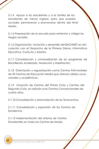 2.1.4 Apoyo a los estudiantes y a la familia de los
estudiantes de menor ingreso, para que puedan
acceder, permanecer y promoverse dentro del Nivel
Medio.
2.1.5 Preparación de la escuela para enfrentar y mitigar los
riesgos sociales.
2.1.6 Organización, iniciación y desarrollo del BACHINET en arti-
culación con el Despacho de la Primera Dama, Informática
Educativa, Currículo y Adultos.
2.1.7 Consolidación y universalización de los programas de
Bachillerato Acelerado, Nivelación y Habilitación.
2.1.8 Orientación y regularización como Centros Poli-modales
de 20 Centros de Educación Media que ofrecen salidas voca-
cionales y académicas.
2.1.9 Creación de Centros del Primer Ciclo y Centros del
Segundo Ciclo, en adición a los Centros Convencionales de
cuatro años.
2.1.10 Consolidación y reformulación de los Tevecentros.
2.1.11 Consolidación y expansión de los Centros de
Excelencia.
2.1.12 Implementación del sistema de Tutorías
Estudiantiles en todos los Centros de Media.
48 Plan Decenal de Educación 2008-2018
 