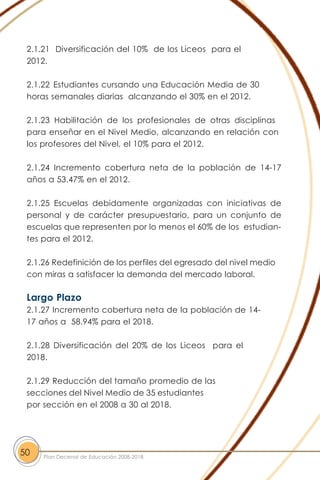 2.1.21 Diversificación del 10% de los Liceos para el
2012.
2.1.22 Estudiantes cursando una Educación Media de 30
horas semanales diarias alcanzando el 30% en el 2012.
2.1.23 Habilitación de los profesionales de otras disciplinas
para enseñar en el Nivel Medio, alcanzando en relación con
los profesores del Nivel, el 10% para el 2012.
2.1.24 Incremento cobertura neta de la población de 14-17
años a 53.47% en el 2012.
2.1.25 Escuelas debidamente organizadas con iniciativas de
personal y de carácter presupuestario, para un conjunto de
escuelas que representen por lo menos el 60% de los estudian-
tes para el 2012.
2.1.26 Redefinición de los perfiles del egresado del nivel medio
con miras a satisfacer la demanda del mercado laboral.
Largo Plazo
2.1.27 Incremento cobertura neta de la población de 14-
17 años a 58.94% para el 2018.
2.1.28 Diversificación del 20% de los Liceos para el
2018.
2.1.29 Reducción del tamaño promedio de las
secciones del Nivel Medio de 35 estudiantes
por sección en el 2008 a 30 al 2018.
50 Plan Decenal de Educación 2008-2018
 