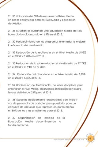 2.1.30 Ubicación del 50% de escuelas del Nivel Medio
en liceos construidos para el Nivel Medio y Educación
de Adultos.
2.1.31 Estudiantes cursando una Educación Media de seis
horas diarias alcanzando el 65% en el 2018.
2.1.32 Fortalecimiento de los programas orientados a mejorar
la eficiencia del nivel medio.
2.1.32 Reducción de la repitencia en el Nivel Medio de 5.92%
en el 2008 y 3.40% en el 2018.
2.1.33 Reducción de la sobre-edad en el Nivel Medio de 27.79%
en el 2008 y 21.94% en el 2018.
2.1.34 Reducción del abandono en el Nivel Medio de 7.70%
en el 2008 y 1.85% al 2018.
2.1.35 Habilitación de Profesionales de otras disciplinas para
enseñar en el Nivel Medio, alcanzando en relación con los pro-
fesores del Nivel, el 25% para el 2018.
2.1.36 Escuelas debidamente organizadas con iniciati-
vas de personal y de carácter presupuestario, para un
conjunto de escuelas que representen por lo menos
el 80% de los y las estudiantes para el 2018.
2.1.37 Organización de jornada de la
Educación Media decontinuando la
tanda nocturna.
51Plan Decenal de Educación 2008-2018
 