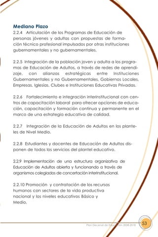 Mediano Plazo
2.2.4 Articulación de los Programas de Educación de
personas jóvenes y adultas con propuestas de forma-
ción técnico profesional impulsados por otras instituciones
gubernamentales y no gubernamentales.
2.2.5 Integración de la población joven y adulta a los progra-
mas de Educación de Adultos, a través de redes de aprendi-
zaje, con alianzas estratégicas entre Instituciones
Gubernamentales y no Gubernamentales, Gobiernos Locales,
Empresas, Iglesias, Clubes e Instituciones Educativas Privadas.
2.2.6 Fortalecimiento e integración interinstitucional con cen-
tros de capacitación laboral para ofrecer opciones de educa-
ción, capacitación y formación continua y permanente en el
marco de una estrategia educativa de calidad.
2.2.7 Integración de la Educación de Adultos en los plante-
les de Nivel Medio.
2.2.8 Estudiantes y docentes de Educación de Adultos dis-
ponen de todos los servicios del plantel educativo.
2.2.9 Implementación de una estructura organizativa de
Educación de Adultos abierta y funcionando a través de
organismos colegiados de concertación interinstitucional.
2.2.10 Promoción y contratación de los recursos
humanos con sectores de la vida productiva
nacional y los niveles educativos Básico y
Medio.
53Plan Decenal de Educación 2008-2018
 