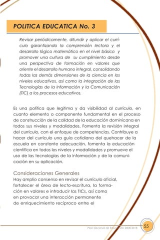 Es una política que legitima y da visibilidad al currículo, en
cuanto elemento o componente fundamental en el proceso
de construcción de la calidad de la educación dominicana en
todos sus niveles y modalidades. Fomenta la revisión integral
del currículo, con el enfoque de competencias. Contribuye a
hacer del currículo una guía cotidiana del quehacer de la
escuela en constante adecuación, fomenta la educación
científica en todos los niveles y modalidades y promueve el
uso de las tecnologías de la información y de la comuni-
cación en su aplicación.
Consideraciones Generales
Hay amplio consenso en revisar el currículo oficial,
fortalecer el área de lecto-escritura, la forma-
ción en valores e introducir las TICs, así como
en provocar una interacción permanente
de enriquecimiento recíproco entre el
55Plan Decenal de Educación 2008-2018
Revisar periódicamente, difundir y aplicar el currí-
culo garantizando la comprensión lectora y el
desarrollo lógico matemático en el nivel básico y
promover una cultura de su cumplimiento desde
una perspectiva de formación en valores que
oriente el desarrollo humano integral, consolidando
todas las demás dimensiones de la ciencia en los
niveles educativos, así como la integración de las
Tecnologías de la Información y la Comunicación
(TIC) a los procesos educativos.
POLITICA EDUCATICA No. 3
 