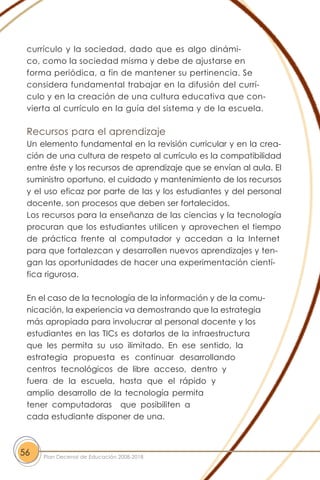 currículo y la sociedad, dado que es algo dinámi-
co, como la sociedad misma y debe de ajustarse en
forma periódica, a fin de mantener su pertinencia. Se
considera fundamental trabajar en la difusión del currí-
culo y en la creación de una cultura educativa que con-
vierta al currículo en la guía del sistema y de la escuela.
Recursos para el aprendizaje
Un elemento fundamental en la revisión curricular y en la crea-
ción de una cultura de respeto al currículo es la compatibilidad
entre éste y los recursos de aprendizaje que se envían al aula. El
suministro oportuno, el cuidado y mantenimiento de los recursos
y el uso eficaz por parte de las y los estudiantes y del personal
docente, son procesos que deben ser fortalecidos.
Los recursos para la enseñanza de las ciencias y la tecnología
procuran que los estudiantes utilicen y aprovechen el tiempo
de práctica frente al computador y accedan a la Internet
para que fortalezcan y desarrollen nuevos aprendizajes y ten-
gan las oportunidades de hacer una experimentación cientí-
fica rigurosa.
En el caso de la tecnología de la información y de la comu-
nicación, la experiencia va demostrando que la estrategia
más apropiada para involucrar al personal docente y los
estudiantes en las TICs es dotarlos de la infraestructura
que les permita su uso ilimitado. En ese sentido, la
estrategia propuesta es continuar desarrollando
centros tecnológicos de libre acceso, dentro y
fuera de la escuela, hasta que el rápido y
amplio desarrollo de la tecnología permita
tener computadoras que posibiliten a
cada estudiante disponer de una.
56 Plan Decenal de Educación 2008-2018
 