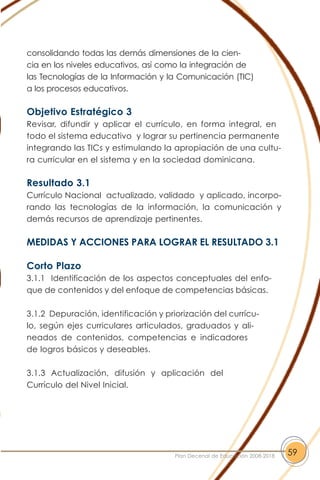 consolidando todas las demás dimensiones de la cien-
cia en los niveles educativos, así como la integración de
las Tecnologías de la Información y la Comunicación (TIC)
a los procesos educativos.
Objetivo Estratégico 3
Revisar, difundir y aplicar el currículo, en forma integral, en
todo el sistema educativo y lograr su pertinencia permanente
integrando las TICs y estimulando la apropiación de una cultu-
ra curricular en el sistema y en la sociedad dominicana.
Resultado 3.1
Currículo Nacional actualizado, validado y aplicado, incorpo-
rando las tecnologías de la información, la comunicación y
demás recursos de aprendizaje pertinentes.
MEDIDAS Y ACCIONES PARA LOGRAR EL RESULTADO 3.1
Corto Plazo
3.1.1 Identificación de los aspectos conceptuales del enfo-
que de contenidos y del enfoque de competencias básicas.
3.1.2 Depuración, identificación y priorización del currícu-
lo, según ejes curriculares articulados, graduados y ali-
neados de contenidos, competencias e indicadores
de logros básicos y deseables.
3.1.3 Actualización, difusión y aplicación del
Currículo del Nivel Inicial.
59Plan Decenal de Educación 2008-2018
 