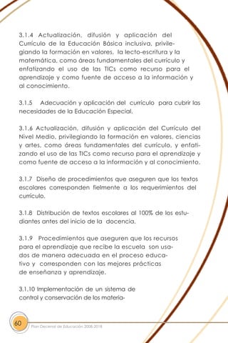 3.1.4 Actualización, difusión y aplicación del
Currículo de la Educación Básica inclusiva, privile-
giando la formación en valores, la lecto-escritura y la
matemática, como áreas fundamentales del currículo y
enfatizando el uso de las TICs como recurso para el
aprendizaje y como fuente de acceso a la información y
al conocimiento.
3.1.5 Adecuación y aplicación del currículo para cubrir las
necesidades de la Educación Especial.
3.1.6 Actualización, difusión y aplicación del Currículo del
Nivel Medio, privilegiando la formación en valores, ciencias
y artes, como áreas fundamentales del currículo, y enfati-
zando el uso de las TICs como recurso para el aprendizaje y
como fuente de acceso a la información y al conocimiento.
3.1.7 Diseño de procedimientos que aseguren que los textos
escolares corresponden fielmente a los requerimientos del
currículo.
3.1.8 Distribución de textos escolares al 100% de los estu-
diantes antes del inicio de la docencia.
3.1.9 Procedimientos que aseguren que los recursos
para el aprendizaje que recibe la escuela son usa-
dos de manera adecuada en el proceso educa-
tivo y corresponden con las mejores prácticas
de enseñanza y aprendizaje.
3.1.10 Implementación de un sistema de
control y conservación de los materia-
60 Plan Decenal de Educación 2008-2018
 