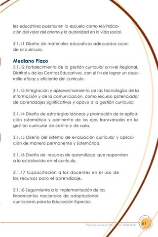 les educativos puestos en la escuela como reivindica-
ción del valor del ahorro y la austeridad en la vida social.
3.1.11 Diseño de materiales educativos adecuados acor-
de al currículo.
Mediano Plazo
3.1.12 Fortalecimiento de la gestión curricular a nivel Regional,
Distrital y de los Centros Educativos, con el fin de lograr un desa-
rrollo eficaz y eficiente del currículo.
3.1.13 Integración y aprovechamiento de las tecnologías de la
información y de la comunicación, como recurso potenciador
de aprendizajes significativos y apoyo a la gestión curricular.
3.1.14 Diseño de estrategias idóneas y promoción de la aplica-
ción sistemática y pertinente de los ejes transversales en la
gestión curricular de centro y de aula.
3.1.15 Diseño del sistema de evaluación curricular y aplica-
ción de manera permanente y sistemática.
3.1.16 Diseño de recursos de aprendizaje que respondan
a lo establecido en el currículo.
3.1.17 Capacitación a los docentes en el uso de
los recursos para el aprendizaje.
3.1.18 Seguimiento a la implementación de los
lineamientos nacionales de adaptaciones
curriculares para la Educación Especial.
61Plan Decenal de Educación 2008-2018
 
