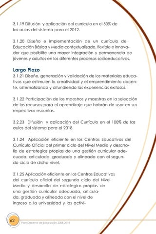 3.1.19 Difusión y aplicación del currículo en el 50% de
las aulas del sistema para el 2012.
3.1.20 Diseño e implementación de un currículo de
Educación Básica y Media contextualizado, flexible e innova-
dor que posibilite una mayor integración y permanencia de
jóvenes y adultos en los diferentes procesos socioeducativos.
Largo Plazo
3.1.21 Diseño, generación y validación de los materiales educa-
tivos que estimulen la creatividad y el emprendimiento docen-
te, sistematizando y difundiendo las experiencias exitosas.
3.1.22 Participación de los maestros y maestras en la selección
de los recursos para el aprendizaje que habrán de usar en sus
respectivas escuelas.
3.2.23 Difusión y aplicación del Currículo en el 100% de las
aulas del sistema para el 2018.
3.1.24 Aplicación eficiente en los Centros Educativos del
Currículo Oficial del primer ciclo del Nivel Medio y desarro-
llo de estrategias propias de una gestión curricular ade-
cuada, articulada, graduada y alineada con el segun-
do ciclo de dicho nivel.
3.1.25 Aplicación eficiente en los Centros Educativos
del currículo oficial del segundo ciclo del Nivel
Medio y desarrollo de estrategias propias de
una gestión curricular adecuada, articula-
da, graduada y alineada con el nivel de
ingreso a la universidad y las activi-
62 Plan Decenal de Educación 2008-2018
 