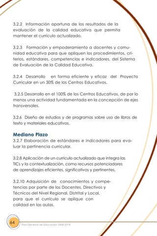 3.2.2 Información oportuna de los resultados de la
evaluación de la calidad educativa que permita
mantener el currículo actualizado.
3.2.3 Formación y empoderamiento a docentes y comu-
nidad educativa para que apliquen los procedimientos, cri-
terios, estándares, competencias e indicadores, del Sistema
de Evaluación de la Calidad Educativa.
3.2.4 Desarrollo en forma eficiente y eficaz del Proyecto
Curricular en un 30% de los Centros Educativos.
3.2.5 Desarrollo en el 100% de los Centros Educativos, de por lo
menos una actividad fundamentada en la concepción de ejes
transversales.
3.2.6 Diseño de estudios y de programas sobre uso de libros de
texto y materiales educativos.
Mediano Plazo
3.2.7 Elaboración de estándares e indicadores para eva-
luar la pertinencia curricular.
3.2.8 Aplicación de un currículo actualizado que integra las
TICs y la contextualización, como recursos potenciadores
de aprendizajes eficientes, significativos y pertinentes.
3.2.10 Adquisición de conocimientos y compe-
tencias por parte de los Docentes, Directivos y
Técnicos del Nivel Regional, Distrital y Local,
para que el currículo se aplique con
calidad en las aulas.
64 Plan Decenal de Educación 2008-2018
 