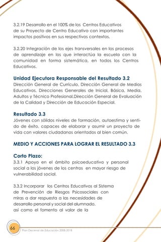 3.2.19 Desarrollo en el 100% de los Centros Educativos
de su Proyecto de Centro Educativo con importantes
impactos positivos en sus respectivos contextos.
3.2.20 Integración de los ejes transversales en los procesos
de aprendizaje en los que interactúa la escuela con la
comunidad en forma sistemática, en todos los Centros
Educativos.
Unidad Ejecutora Responsable del Resultado 3.2
Dirección General de Currículo, Dirección General de Medios
Educativos, Direcciones Generales de Inicial, Básica, Media,
Adultos y Técnico Profesional,Dirección General de Evaluación
de la Calidad y Dirección de Educación Especial.
Resultado 3.3
Jóvenes con sólidos niveles de formación, autoestima y senti-
do de éxito, capaces de elaborar y asumir un proyecto de
vida con valores ciudadanos orientados al bien común.
MEDIO Y ACCIONES PARA LOGRAR EL RESULTADO 3.3
Corto Plazo:
3.3.1 Apoyo en el ámbito psicoeducativo y personal
social a los jóvenes de los centros en mayor riesgo de
vulnerabilidad social.
3.3.2 Incorporar los Centros Educativos al Sistema
de Prevención de Riesgos Psicosociales con
miras a dar respuesta a las necesidades de
desarrollo personal y social del alumnado,
así como el fomento al valor de la
66 Plan Decenal de Educación 2008-2018
 