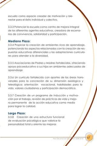 escuela como espacio creador de motivación y bie-
nestar para el éxito individual y colectivo.
3.3.3 Potenciar la escuela como centro de mejora integral
de los diferentes agentes educativos, creadora de escena-
rios de convivencia, solidaridad y participación.
Mediano Plazo:
3.3.4 Propiciar la creación de ambientes ricos de aprendizaje,
potenciando los aspectos relacionados con la creación de res-
puestas educativas diferenciales y las adaptaciones curricula-
res para atender a la diversidad.
3.3.5 Asociaciones de Padres y Madres fortalecidas, ofreciendo
apoyo psicoeducativo a sus hijos en ambientes adecuados de
aprendizaje
3.3.6 Un currículo fortalecido con aportes de las áreas trans-
versales para la concreción de su dimensión axiológica y
teleológica: orientación vocacional, habilidades para la
vida, valores ciudadanos y participación democrática.
3.3.7 Creación de un programa de inducción y motiva-
ción por el trabajo, revisión de prácticas de vida y mejo-
ra permanente de la acción educativa como medio
para lograr la calidad.
Largo Plazo:
3.3.8 Creación de una estructura funcional
de evaluación psicológica que valorice la
personalidad total y oriente las mejoras
67Plan Decenal de Educación 2008-2018
 
