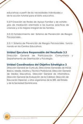 educativas a partir de las necesidades individuales y
de la acción tutorial para el éxito educativo.
3.3.9 Creación de Redes de Apoyo Familiar y de estrate-
gias de mediación orientada a las buenas prácticas de
crianzas y a la mejora integral de las familias.
3.3.10 Fortalecimiento del Sistema de Prevención de Riesgos
Psicosociales .
3.3.11 Sistema de Prevención de Riesgos Psicosociales funcio-
nando en los Centros Educativos.
Unidad Ejecutora Responsable del Resultado 3.3
Dirección General de Participación Comunitaria y
Departamento de Orientación y Psicología.
Unidad Coordinadora del Objetivo Estratégico 3
Dirección General de Currículo, Direcciones Generales de Inicial,
Básica, Media, Adultos y Técnico Profesional, Dirección General
de Medios Educativos, Dirección General de Informática,
Dirección General de Evaluación de la Calidad, Dirección de
Educación Especial, y otros organismos de la SEE, del Estado
y de la Sociedad Dominicana.
68 Plan Decenal de Educación 2008-2018
 