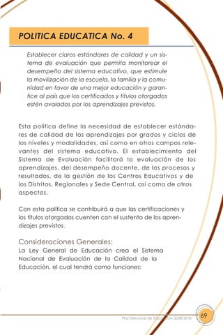 Esta política define la necesidad de establecer estánda-
res de calidad de los aprendizajes por grados y ciclos de
los niveles y modalidades, así como en otros campos rele-
vantes del sistema educativo. El establecimiento del
Sistema de Evaluación facilitará la evaluación de los
aprendizajes, del desempeño docente, de los procesos y
resultados, de la gestión de los Centros Educativos y de
los Distritos, Regionales y Sede Central, así como de otros
aspectos.
Con esta política se contribuirá a que las certificaciones y
los títulos otorgados cuenten con el sustento de los apren-
dizajes previstos.
Consideraciones Generales:
La Ley General de Educación crea el Sistema
Nacional de Evaluación de la Calidad de la
Educación, el cual tendrá como funciones:
69Plan Decenal de Educación 2008-2018
Establecer claros estándares de calidad y un sis-
tema de evaluación que permita monitorear el
desempeño del sistema educativo, que estimule
la movilización de la escuela, la familia y la comu-
nidad en favor de una mejor educación y garan-
tice al país que los certificados y títulos otorgados
estén avalados por los aprendizajes previstos.
POLITICA EDUCATICA No. 4
 