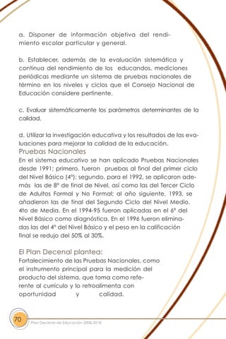 a. Disponer de información objetiva del rendi-
miento escolar particular y general.
b. Establecer, además de la evaluación sistemática y
continua del rendimiento de los educandos, mediciones
periódicas mediante un sistema de pruebas nacionales de
término en los niveles y ciclos que el Consejo Nacional de
Educación considere pertinente.
c. Evaluar sistemáticamente los parámetros determinantes de la
calidad.
d. Utilizar la investigación educativa y los resultados de las eva-
luaciones para mejorar la calidad de la educación.
Pruebas Nacionales
En el sistema educativo se han aplicado Pruebas Nacionales
desde 1991; primero, fueron pruebas al final del primer ciclo
del Nivel Básico (4º); segundo, para el 1992, se aplicaron ade-
más las de 8º de final de Nivel, así como las del Tercer Ciclo
de Adultos Formal y No Formal; al año siguiente, 1993, se
añadieron las de final del Segundo Ciclo del Nivel Medio,
4to de Media. En el 1994-95 fueron aplicadas en el 6º del
Nivel Básico como diagnóstica. En el 1996 fueron elimina-
das las del 4º del Nivel Básico y el peso en la calificación
final se redujo del 50% al 30%.
El Plan Decenal plantea:
Fortalecimiento de las Pruebas Nacionales, como
el instrumento principal para la medición del
producto del sistema, que toma como refe-
rente al currículo y lo retroalimenta con
oportunidad y calidad.
70 Plan Decenal de Educación 2008-2018
 