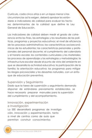 Currículo, cada cinco años o en un lapso menor si las
circunstancias así lo exigen, deberá aprobar los están-
dares e indicadores de calidad para evaluar los facto-
res determinantes de la calidad que define la Ley
General de Educación.
Los indicadores de calidad deben medir el grado de cohe-
rencia entre los fines, las estrategias y los resultados de las polí-
ticas, programas y proyectos educativos; el nivel de eficiencia
de los procesos administrativos; las características socioeconó-
micas de los estudiantes; las características personales y profe-
sionales del personal docente; el cumplimiento del calendario
y el horario escolar, los contenidos curriculares y los materiales;
los procesos de aprendizaje y las estrategias y metodologías; la
infraestructura escolar desde el punto de vista del ambiente en
que se desarrolla la actividad educativa; la participación de la
familia; la orientación educativa; los programas para mitigar
los riesgos psicosociales y los desastres naturales, con un enfo-
que de educación preventiva.
Supervisión y Seguimiento
Dado que la tarea de supervisión y seguimiento demanda
disponer de estándares previamente establecidos, se
hace necesario preparar manuales para la supervisión
del cumplimiento y del acompañamiento.
Innovación, experimentación
e Investigación
La SEE desarrollará programas de investiga-
ción, innovación y experimentación, tanto
a nivel de centros como de aula que
permitan construir conocimientos
72 Plan Decenal de Educación 2008-2018
 
