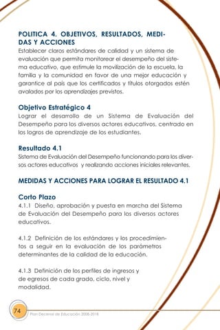 POLITICA 4. OBJETIVOS, RESULTADOS, MEDI-
DAS Y ACCIONES
Establecer claros estándares de calidad y un sistema de
evaluación que permita monitorear el desempeño del siste-
ma educativo, que estimule la movilización de la escuela, la
familia y la comunidad en favor de una mejor educación y
garantice al país que los certificados y títulos otorgados estén
avalados por los aprendizajes previstos.
Objetivo Estratégico 4
Lograr el desarrollo de un Sistema de Evaluación del
Desempeño para los diversos actores educativos, centrado en
los logros de aprendizaje de los estudiantes.
Resultado 4.1
Sistema de Evaluación del Desempeño funcionando para los diver-
sos actores educativos y realizando acciones iniciales relevantes.
MEDIDAS Y ACCIONES PARA LOGRAR EL RESULTADO 4.1
Corto Plazo
4.1.1 Diseño, aprobación y puesta en marcha del Sistema
de Evaluación del Desempeño para los diversos actores
educativos.
4.1.2 Definición de los estándares y los procedimien-
tos a seguir en la evaluación de los parámetros
determinantes de la calidad de la educación.
4.1.3 Definición de los perfiles de ingresos y
de egresos de cada grado, ciclo, nivel y
modalidad.
74 Plan Decenal de Educación 2008-2018
 