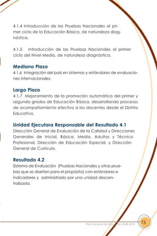 4.1.4 Introducción de las Pruebas Nacionales al pri-
mer ciclo de la Educación Básica, de naturaleza diag-
nóstica.
4.1.5 Introducción de las Pruebas Nacionales al primer
ciclo del Nivel Medio, de naturaleza diagnóstica.
Mediano Plazo
4.1.6 Integración del país en sistemas y estándares de evaluacio-
nes internacionales.
Largo Plazo
4.1.7 Mejoramiento de la promoción automática del primer y
segundo grados de Educación Básica, desarrollando procesos
de acompañamiento efectivo a los docentes desde el Distrito
Educativo.
Unidad Ejecutora Responsable del Resultado 4.1
Dirección General de Evaluación de la Calidad y Direcciones
Generales de Inicial, Básica, Media, Adultos y Técnico
Profesional, Dirección de Educación Especial, y Dirección
General de Currículo.
Resultado 4.2
Sistema de Evaluación (Pruebas Nacionales y otras prue-
bas que se diseñen para el propósito) con estándares e
indicadores y administrado por una unidad descen-
tralizada.
75Plan Decenal de Educación 2008-2018
 
