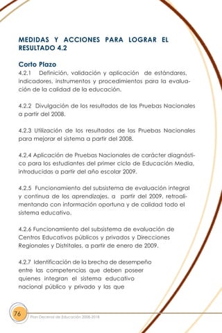 MEDIDAS Y ACCIONES PARA LOGRAR EL
RESULTADO 4.2
Corto Plazo
4.2.1 Definición, validación y aplicación de estándares,
indicadores, instrumentos y procedimientos para la evalua-
ción de la calidad de la educación.
4.2.2 Divulgación de los resultados de las Pruebas Nacionales
a partir del 2008.
4.2.3 Utilización de los resultados de las Pruebas Nacionales
para mejorar el sistema a partir del 2008.
4.2.4 Aplicación de Pruebas Nacionales de carácter diagnósti-
co para los estudiantes del primer ciclo de Educación Media,
introducidas a partir del año escolar 2009.
4.2.5 Funcionamiento del subsistema de evaluación integral
y continua de los aprendizajes, a partir del 2009, retroali-
mentando con información oportuna y de calidad todo el
sistema educativo.
4.2.6 Funcionamiento del subsistema de evaluación de
Centros Educativos públicos y privados y Direcciones
Regionales y Distritales, a partir de enero de 2009.
4.2.7 Identificación de la brecha de desempeño
entre las competencias que deben poseer
quienes integran el sistema educativo
nacional público y privado y las que
76 Plan Decenal de Educación 2008-2018
 
