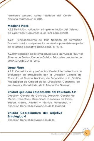 realmente poseen, como resultado del Censo
Nacional realizado en el 2008.
Mediano Plazo
4.2.8 Definición, validación e implementación del Sistema
de supervisión y seguimiento, al 100% para el 2010.
4.2.9 Funcionamiento del Plan Nacional de Formación
Docente con las competencias necesarias para el desempeño
en el sistema educativo dominicano, al 2010.
4.2.10 Integración del sistema educativo a las Pruebas PISA y al
Sistema de Evaluación de la Calidad Educativa propuesto por
OREALC/UNESCO, al 2010.
Largo Plazo
4.2.11 Consolidación y profundización del Sistema Nacional de
Evaluación en articulación con la Dirección General de
Currículo, el Sistema Nacional de Supervisión y la Gestión
Pedagógica de Calidad de las Direcciones Generales, de
los Niveles y Modalidades de la Educación General.
Unidad Ejecutora Responsable del Resultado 4.2
Dirección General de Currículo, Dirección General de
Medios Educativos, Direcciones Generales de Inicial,
Básica, Media, Adultos y Técnico Profesional, y
Dirección General de Evaluación de la Calidad.
Unidad Coordinadora del Objetivo
Estratégico 4
Dirección General de Evaluación de la
77Plan Decenal de Educación 2008-2018
 