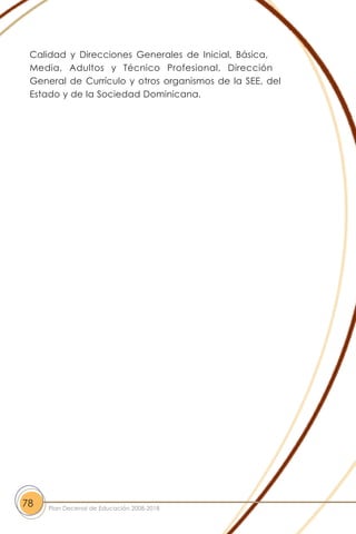 Calidad y Direcciones Generales de Inicial, Básica,
Media, Adultos y Técnico Profesional, Dirección
General de Currículo y otros organismos de la SEE, del
Estado y de la Sociedad Dominicana.
78 Plan Decenal de Educación 2008-2018
 