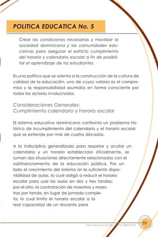 Es una política que se orienta a la construcción de la cultura de
calidad de la educación, uno de cuyos valores es el compro-
miso y la responsabilidad asumidos en forma consciente por
todos los actores involucrados.
Consideraciones Generales:
Cumplimiento calendario y horario escolar
El sistema educativo dominicano confronta un problema his-
tórico de incumplimiento del calendario y el horario escolar,
que se extiende por más de cuatro décadas.
A la indisciplina generalizada para respetar y acatar un
calendario y un horario establecidos oficialmente, se
suman dos situaciones directamente relacionadas con el
subfinanciamiento de la educación pública. Por un
lado el crecimiento del sistema sin la suficiente dispo-
nibilidad de aulas, lo cual obligó a reducir el horario
escolar para usar las aulas en dos y tres tandas;
por el otro, la contratación de maestros y maes-
tras por tanda, en lugar de jornada comple-
ta, lo cual limita el horario escolar a la
real capacidad de un docente para
79Plan Decenal de Educación 2008-2018
Crear las condiciones necesarias y movilizar la
sociedad dominicana y las comunidades edu-
cativas para asegurar el estricto cumplimiento
del horario y calendario escolar a fin de posibili-
tar el aprendizaje de los estudiantes.
POLITICA EDUCATICA No. 5
 