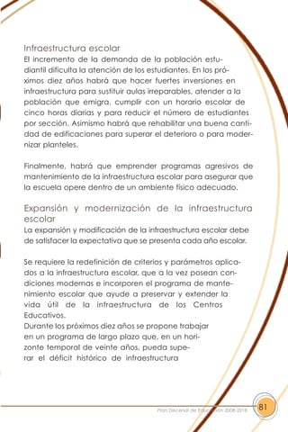 Infraestructura escolar
El incremento de la demanda de la población estu-
diantil dificulta la atención de los estudiantes. En los pró-
ximos diez años habrá que hacer fuertes inversiones en
infraestructura para sustituir aulas irreparables, atender a la
población que emigra, cumplir con un horario escolar de
cinco horas diarias y para reducir el número de estudiantes
por sección. Asimismo habrá que rehabilitar una buena canti-
dad de edificaciones para superar el deterioro o para moder-
nizar planteles.
Finalmente, habrá que emprender programas agresivos de
mantenimiento de la infraestructura escolar para asegurar que
la escuela opere dentro de un ambiente físico adecuado.
Expansión y modernización de la infraestructura
escolar
La expansión y modificación de la infraestructura escolar debe
de satisfacer la expectativa que se presenta cada año escolar.
Se requiere la redefinición de criterios y parámetros aplica-
dos a la infraestructura escolar, que a la vez posean con-
diciones modernas e incorporen el programa de mante-
nimiento escolar que ayude a preservar y extender la
vida útil de la infraestructura de los Centros
Educativos.
Durante los próximos diez años se propone trabajar
en un programa de largo plazo que, en un hori-
zonte temporal de veinte años, pueda supe-
rar el déficit histórico de infraestructura
81Plan Decenal de Educación 2008-2018
 