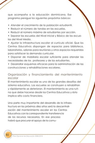 que acompaña a la educación dominicana. Ese
programa persigue los siguientes propósitos básicos:
• Atender el crecimiento de la población estudiantil.
• Reducir el número de tandas en las escuelas.
• Reducir el número máximo de estudiantes por sección.
• Separar las escuelas del Nivel Inicial y Básico de las escue-
las del Nivel Medio.
• Ajustar la infraestructura escolar al currículo oficial. Que los
Centros Educativos dispongan de espacios para biblioteca,
laboratorios, salones para reuniones y otros espacios requeridos
para satisfacer la demanda curricular.
• Disponer de mobiliario escolar suficiente para atender las
necesidades de los profesores y de los estudiantes.
• Desarrollar esquemas eficaces para la administración de las
construcciones y rehabilitaciones escolares.
Organización y financiamiento del mantenimiento
escolar
El mantenimiento escolar es uno de los grandes desafíos del
sistema educativo. Las escuelas se construyen o rehabilitan
y rápidamente se deterioran. El mantenimiento es una ruti-
na que debe hacerse desde los Centros Educativos y ésto
implica alto costo financiero.
Una parte muy importante del desarrollo de la infraes-
tructura en los próximos diez años será la descentrali-
zación del mantenimiento escolar en los Centros
Educativos con la correspondiente transferencia
de los recursos necesarios. En ese proceso
habrá que procurar el apoyo de la comu-
82 Plan Decenal de Educación 2008-2018
 