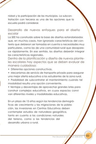 nidad y la participación de los municipios. La subcon-
tratación con terceros es una de las opciones que la
escuela podrá considerar.
Desarrollo de nuevos enfoques para el diseño
escolar
La SEE ha construido sobre la base de diseños estandarizados
que, en muchos casos, han ignorado características del con-
texto que debieron ser tomadas en cuenta o necesidades muy
particulares, como las de una comunidad rural que desapare-
ce rápidamente. En ese sentido, los diseños deberán integrar
las características regionales.
Dentro de la planificación y diseño de nuevos plante-
les escolares hay aspectos que se deben evaluar de
manera cuidadosa:
• Diferentes opciones constructivas.
• Mecanismos de servicio de transporte privado para asegurar
una mejor oferta educativa a los estudiantes de la zona rural.
• Posibilidad de subcontratar el mantenimiento cuando tal
modalidad resulta una opción conveniente.
• Ventajas y desventajas de aprovechar grandes lotes para
construir complejos educativos, en cuyos espacios convi-
van diferentes niveles y modalidades educativas.
En un plazo de 15 años según las tendencias demográ-
ficas de crecimiento y las migraciones de la pobla-
ción, las inversiones en Centros Educativos deben
contemplar estudios de naturaleza geográfica,
tanto en cuanto a las condiciones naturales
del terreno, como a las tendencias del
desarrollo urbano o rural.
83Plan Decenal de Educación 2008-2018
 