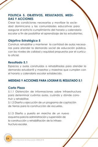 POLITICA 5. OBJETIVOS, RESULTADOS, MEDI-
DAS Y ACCIONES
Crear las condiciones necesarias y movilizar la socie-
dad dominicana y las comunidades educativas para
asegurar el estricto cumplimiento del horario y calendario
escolar a fin de posibilitar el aprendizaje de los estudiantes.
Objetivo Estratégico 5
Construir, rehabilitar y mantener la cantidad de aulas necesa-
rias para atender la demanda social de educación pública,
con los niveles de calidad y equidad propuestos por el currícu-
lo oficial.
Resultado 5.1
Espacios y aulas construidas o rehabilitadas para atender la
demanda estudiantil y maestros y maestras que cumplen con
el horario y calendario escolar establecido.
MEDIDAS Y ACCIONES PARA LOGRAR EL RESULTADO 5.1
Corto Plazo
5.1.1 Obtención de informaciones sobre infraestructura
para determinar cuántas aulas, cuándo y dónde cons-
truir y rehabilitar.
5.1.2 Diseño y ejecución de un programa de captación
de tierras para la construcción de escuelas.
5.1.3 Diseño y puesta en marcha de un nuevo
esquema para la administración y supervisión de
la construcción y rehabilitación de la infraes-
tructura escolar.
84 Plan Decenal de Educación 2008-2018
 